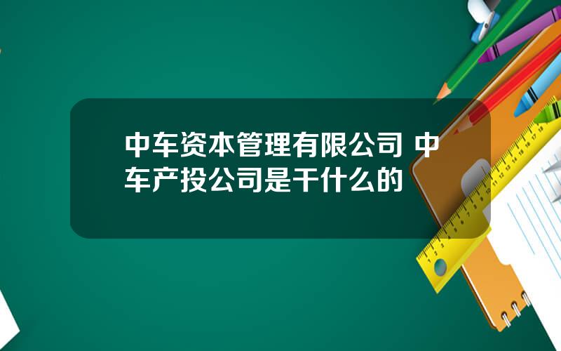 中车资本管理有限公司 中车产投公司是干什么的